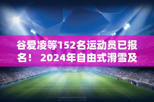 谷爱凌等152名运动员已报名！ 2024年自由式滑雪及单板滑雪U型池世界杯将于12月在张家口举行