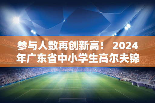 参与人数再创新高！ 2024年广东省中小学生高尔夫锦标赛圆满落幕