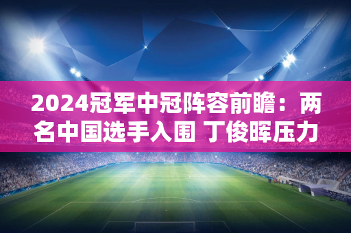 2024冠军中冠阵容前瞻：两名中国选手入围 丁俊晖压力重重