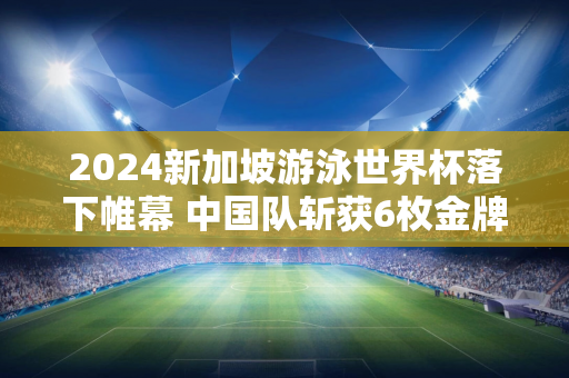 2024新加坡游泳世界杯落下帷幕 中国队斩获6枚金牌 唐倩婷实现三连冠