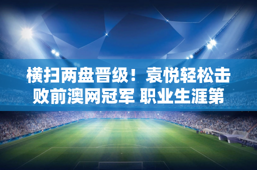 横扫两盘晋级！袁悦轻松击败前澳网冠军 职业生涯第四次打进巡回赛半决赛