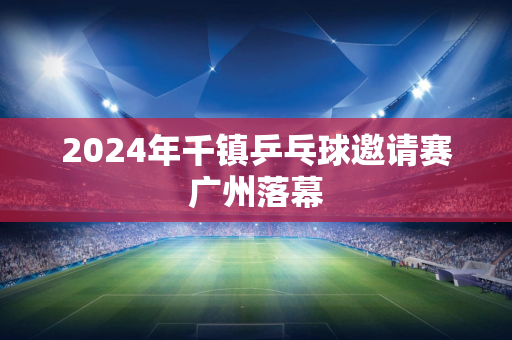 2024年千镇乒乓球邀请赛广州落幕