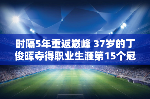 时隔5年重返巅峰 37岁的丁俊晖夺得职业生涯第15个冠军 赛后他发文：感谢你们的努力