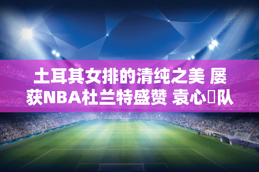 土耳其女排的清纯之美 屡获NBA杜兰特盛赞 袁心玥队友获联合国称赞