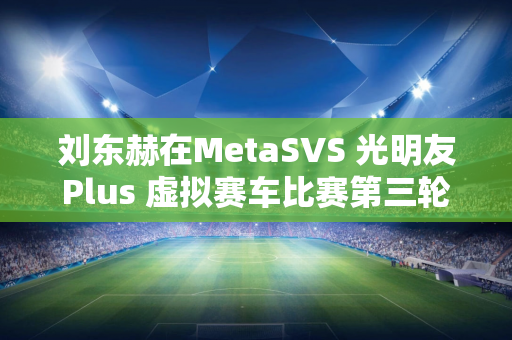 刘东赫在MetaSVS 光明友Plus 虚拟赛车比赛第三轮中继续称霸银石俱乐部赛道