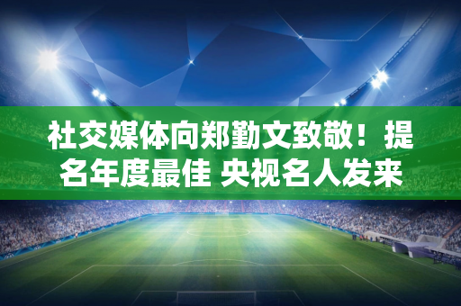 社交媒体向郑勤文致敬！提名年度最佳 央视名人发来贺信 已连续提名3年