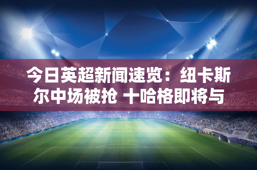 今日英超新闻速览：纽卡斯尔中场被抢 十哈格即将与曼联续约？