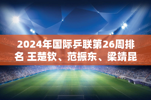 2024年国际乒联第26周排名 王楚钦、范振东、梁靖昆、马龙稳居前四