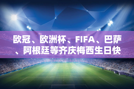 欧冠、欧洲杯、FIFA、巴萨、阿根廷等齐庆梅西生日快乐！