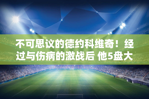 不可思议的德约科维奇！经过与伤病的激战后 他5盘大逆转 拿下370胜 创下神奇纪录