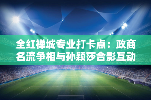 全红禅城专业打卡点：政商名流争相与孙颖莎合影互动 两个小家伙超级可爱