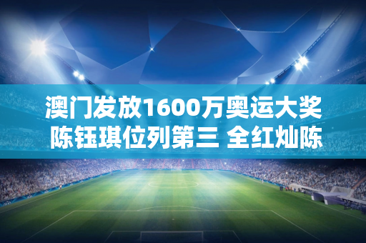 澳门发放1600万奥运大奖 陈钰琪位列第三 全红灿陈梦位列第二 第一名并不奇怪