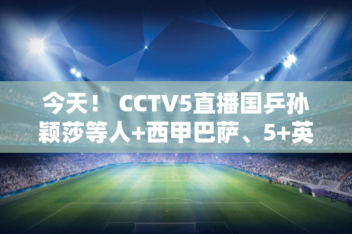 今天！ CCTV5直播国乒孙颖莎等人+西甲巴萨、5+英超阿森纳PK热刺