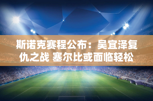 斯诺克赛程公布：吴宜泽复仇之战 塞尔比或面临轻松对决 三大顶尖高手能否再次相遇？