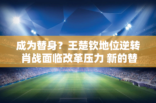 成为替身？王楚钦地位逆转 肖战面临改革压力 新的替代人选浮出水面