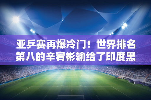 亚乒赛再爆冷门！世界排名第八的辛宥彬输给了印度黑马 对手却战胜了孙颖莎