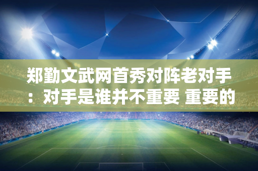 郑勤文武网首秀对阵老对手：对手是谁并不重要 重要的是先做好自己