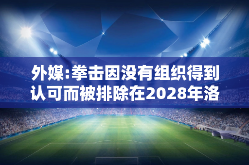 外媒:拳击因没有组织得到认可而被排除在2028年洛杉矶奥运会之外