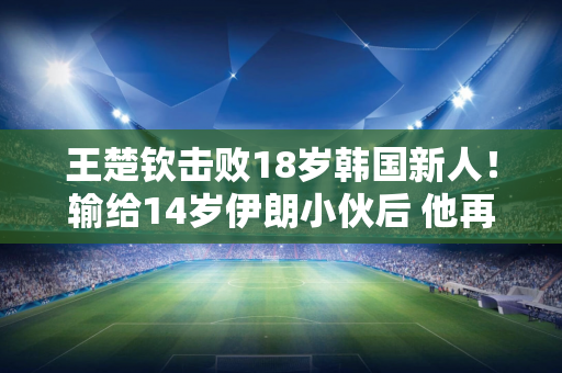 王楚钦击败18岁韩国新人！输给14岁伊朗小伙后 他再次崩溃 裁判对他的处罚 影响了他的心态