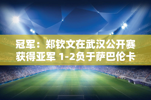 冠军：郑钦文在武汉公开赛获得亚军 1-2负于萨巴伦卡 郑勤文：成绩不太理想 身体状况也不好