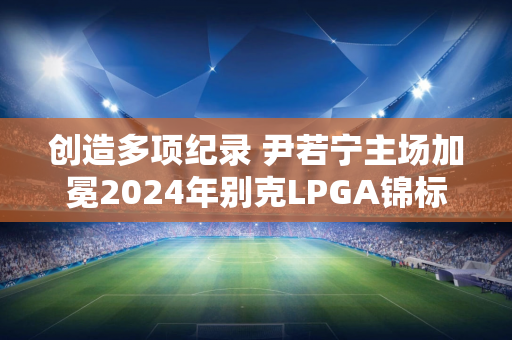 创造多项纪录 尹若宁主场加冕2024年别克LPGA锦标赛冠军