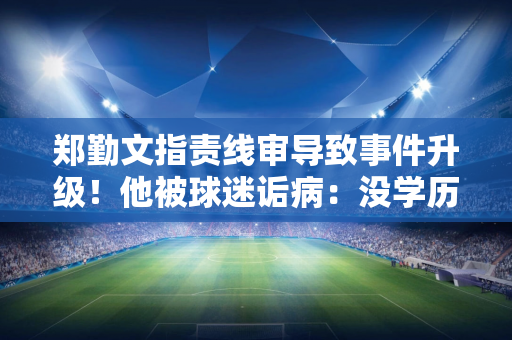 郑勤文指责线审导致事件升级！他被球迷诟病：没学历 球技差 输球输人