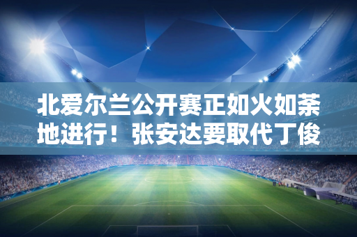 北爱尔兰公开赛正如火如荼地进行！张安达要取代丁俊晖！塞尔比遭中国球员袭击