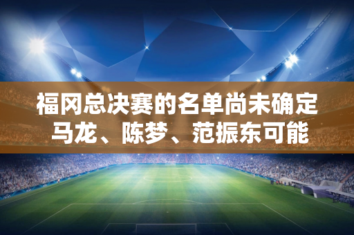 福冈总决赛的名单尚未确定 马龙、陈梦、范振东可能缺席 而王楚钦、孙颖莎可能成为中流砥柱