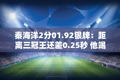 秦海洋2分01.92银牌：距离三冠王还差0.25秒 他竭尽全力两次打破亚洲纪录